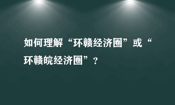 如何理解“环赣经济圈”或“环赣皖经济圈”？