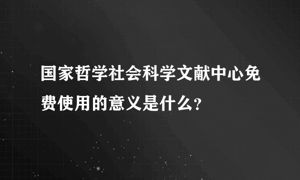 国家哲学社会科学文献中心免费使用的意义是什么？