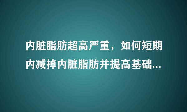 内脏脂肪超高严重，如何短期内减掉内脏脂肪并提高基础代谢率？