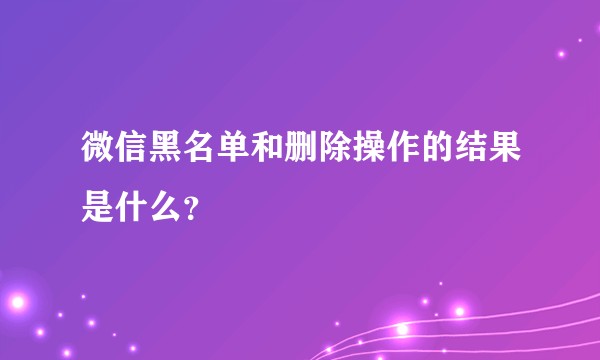 微信黑名单和删除操作的结果是什么？