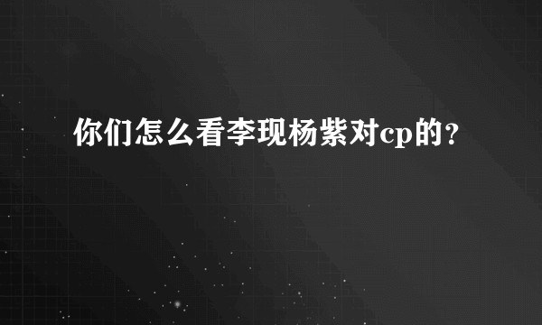 你们怎么看李现杨紫对cp的？