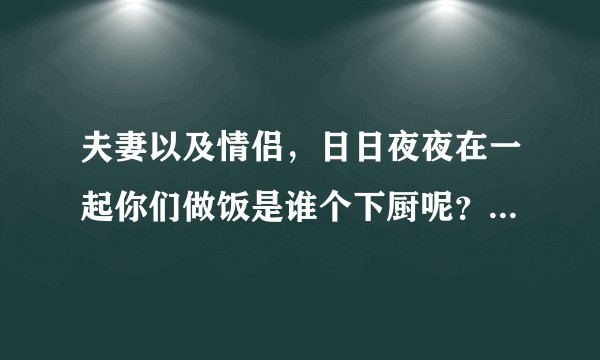 夫妻以及情侣，日日夜夜在一起你们做饭是谁个下厨呢？谢谢你们的参与以及评论谢谢   ?