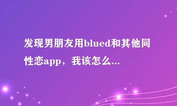 发现男朋友用blued和其他同性恋app，我该怎么办。还要确认他是同性恋还是双性恋吗？
