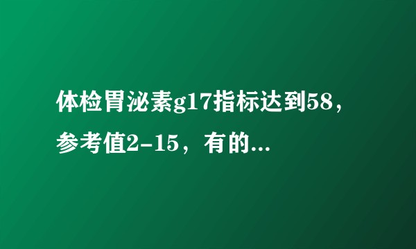 体检胃泌素g17指标达到58，参考值2-15，有的医生说得很吓人，有的医生说没关系，求解惑？