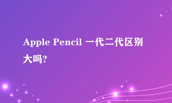 Apple Pencil 一代二代区别大吗?