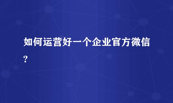 如何运营好一个企业官方微信?