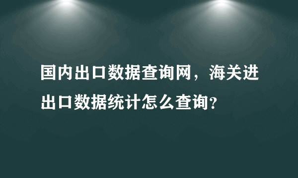 国内出口数据查询网，海关进出口数据统计怎么查询？