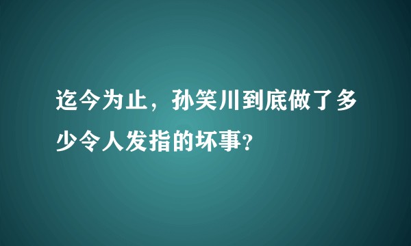 迄今为止，孙笑川到底做了多少令人发指的坏事？