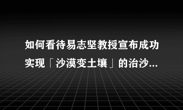 如何看待易志坚教授宣布成功实现「沙漠变土壤」的治沙办法？靠谱吗？
