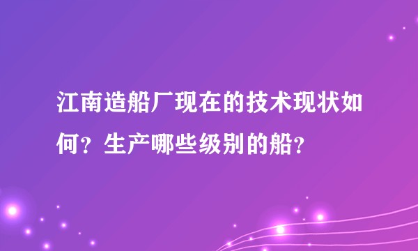 江南造船厂现在的技术现状如何？生产哪些级别的船？
