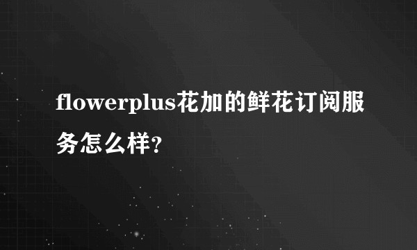 flowerplus花加的鲜花订阅服务怎么样?