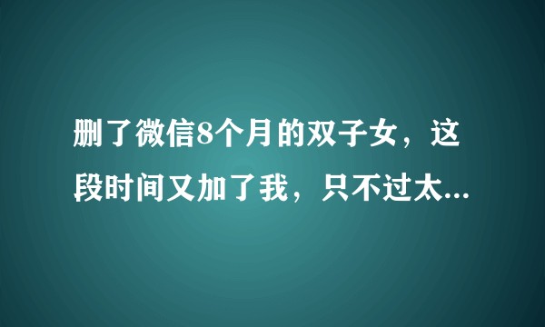 删了微信8个月的双子女，这段时间又加了我，只不过太多不冷不热。？