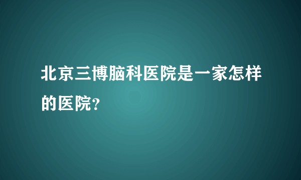 北京三博脑科医院是一家怎样的医院？
