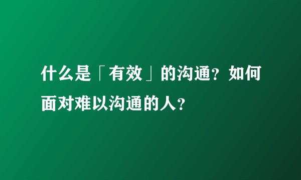 什么是「有效」的沟通？如何面对难以沟通的人？