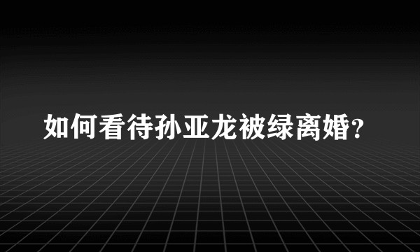 如何看待孙亚龙被绿离婚?