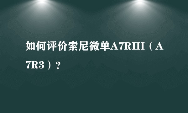 如何评价索尼微单A7RIII（A7R3）？