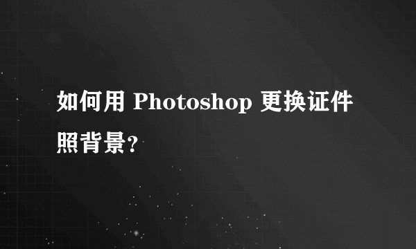 如何用 Photoshop 更换证件照背景？