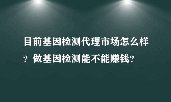 目前基因检测代理市场怎么样？做基因检测能不能赚钱？