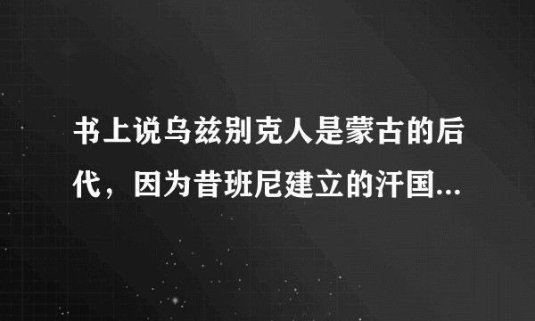 书上说乌兹别克人是蒙古的后代，因为昔班尼建立的汗国，乌兹别克一词也源于蒙古语。他们不是突厥人的后代吗？