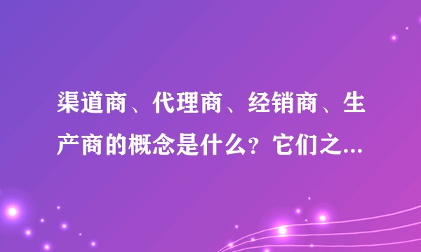 渠道商、代理商、经销商、生产商的概念是什么？它们之间是什么关系？