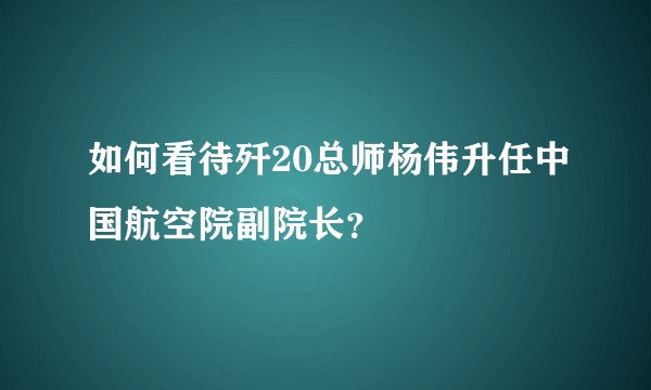 如何看待歼20总师杨伟升任中国航空院副院长？