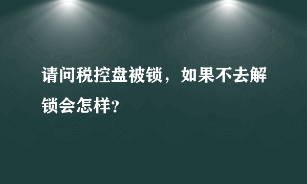 请问税控盘被锁，如果不去解锁会怎样？