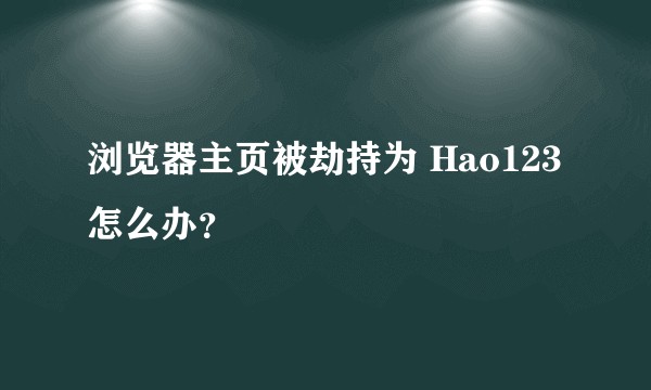 浏览器主页被劫持为 Hao123 怎么办？