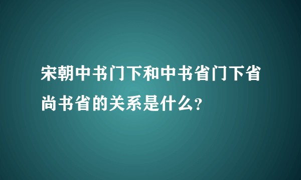 宋朝中书门下和中书省门下省尚书省的关系是什么？