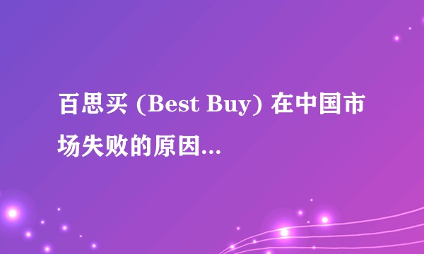 百思买 (Best Buy) 在中国市场失败的原因是什么？