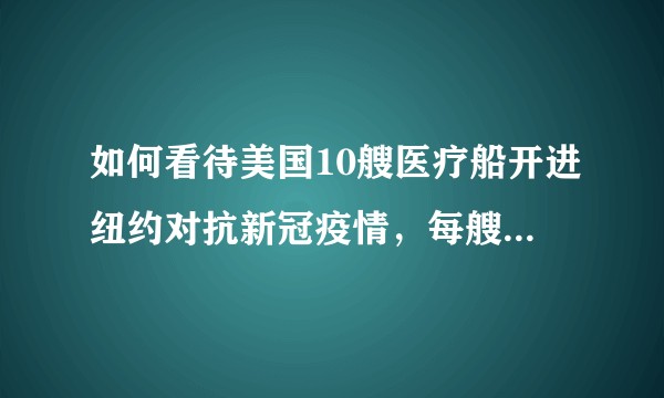 如何看待美国10艘医疗船开进纽约对抗新冠疫情，每艘1000个病床，是真的吗?
