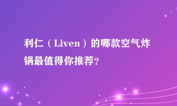 利仁（Liven）的哪款空气炸锅最值得你推荐？