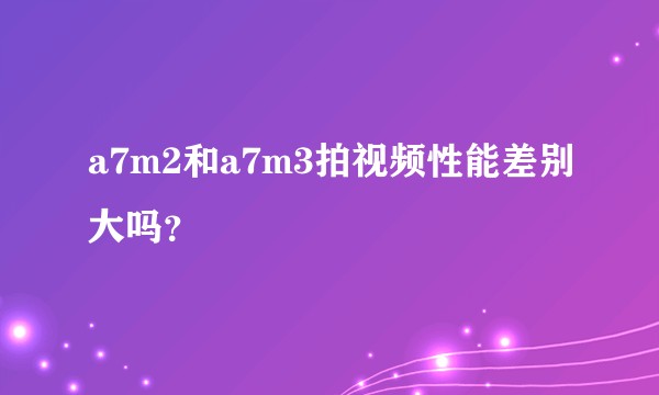 a7m2和a7m3拍视频性能差别大吗？