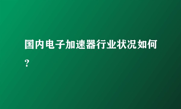 国内电子加速器行业状况如何？