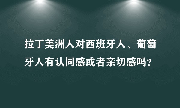 拉丁美洲人对西班牙人、葡萄牙人有认同感或者亲切感吗？