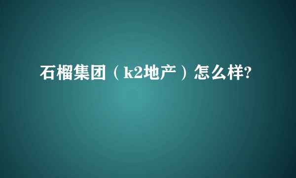 石榴集团（k2地产）怎么样?