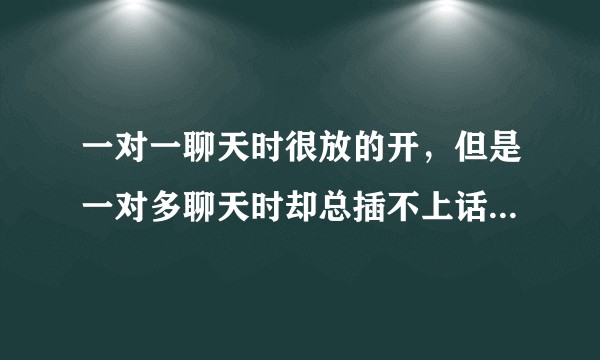 一对一聊天时很放的开，但是一对多聊天时却总插不上话。这是什么原因，怎样去克服？