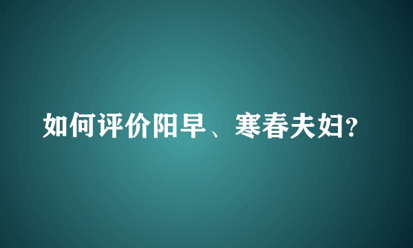 如何评价阳早、寒春夫妇？