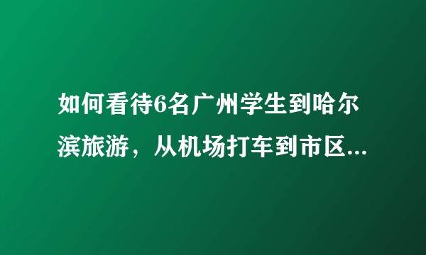 如何看待6名广州学生到哈尔滨旅游，从机场打车到市区被收千元车费？