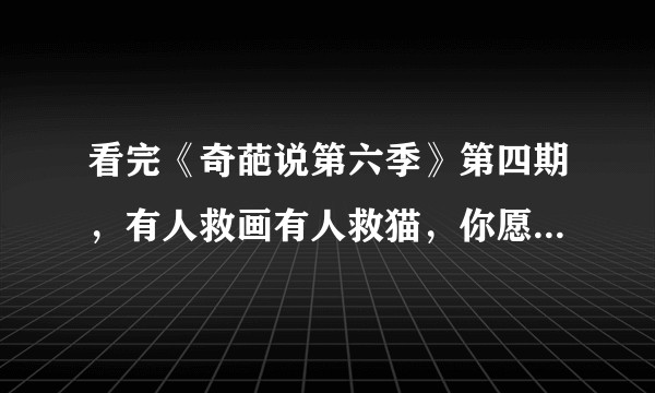 看完《奇葩说第六季》第四期，有人救画有人救猫，你愿意和救画的人做朋友还是和救猫的人做朋友？
