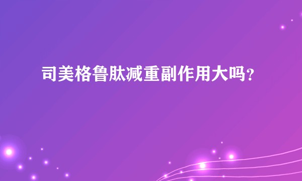 司美格鲁肽减重副作用大吗？