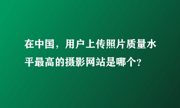 在中国，用户上传照片质量水平最高的摄影网站是哪个？