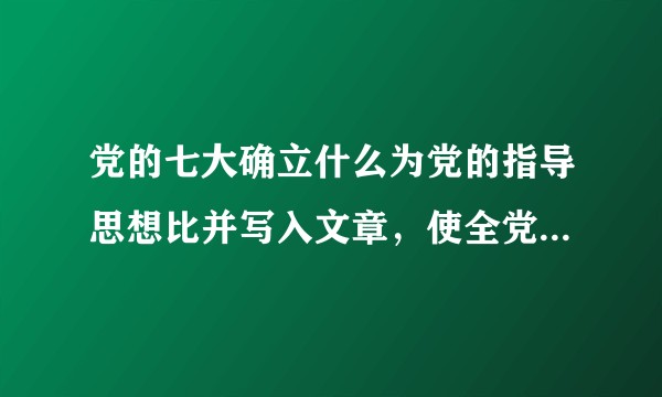 党的七大确立什么为党的指导思想比并写入文章，使全党在思想上，政治上，组织上达到空前的统一和团结？