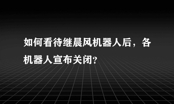 如何看待继晨风机器人后，各机器人宣布关闭？