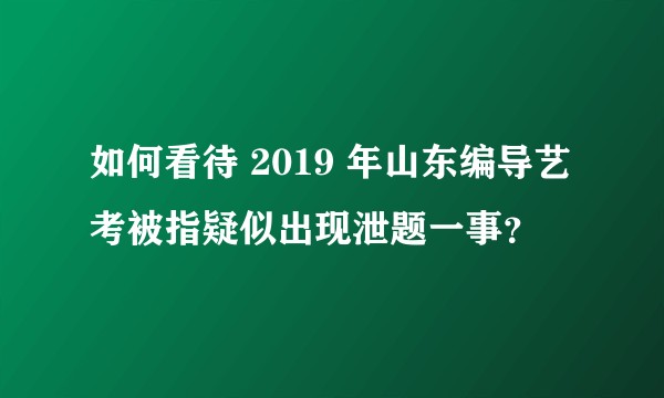 如何看待 2019 年山东编导艺考被指疑似出现泄题一事？