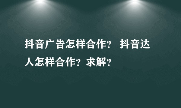 抖音广告怎样合作？ 抖音达人怎样合作？求解？
