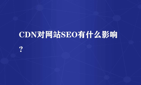 CDN对网站SEO有什么影响？
