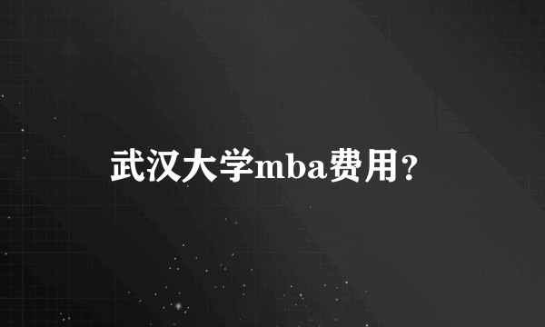 武汉大学mba费用？