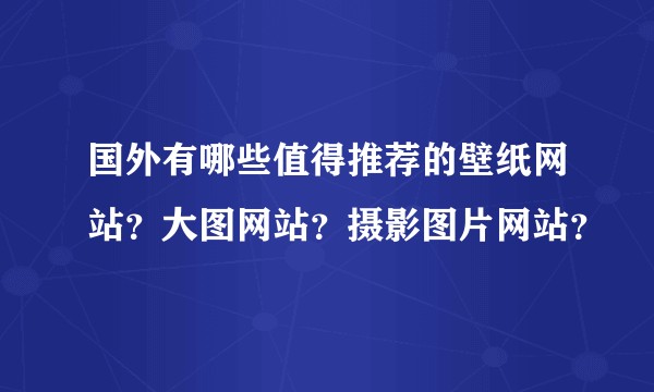 国外有哪些值得推荐的壁纸网站？大图网站？摄影图片网站？