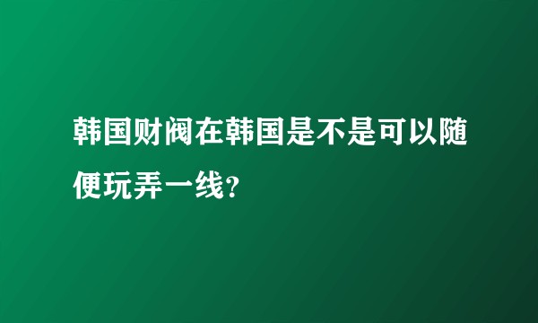 韩国财阀在韩国是不是可以随便玩弄一线？