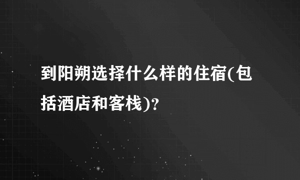 到阳朔选择什么样的住宿(包括酒店和客栈)？